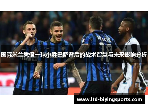 国际米兰凭借一球小胜巴萨背后的战术智慧与未来影响分析