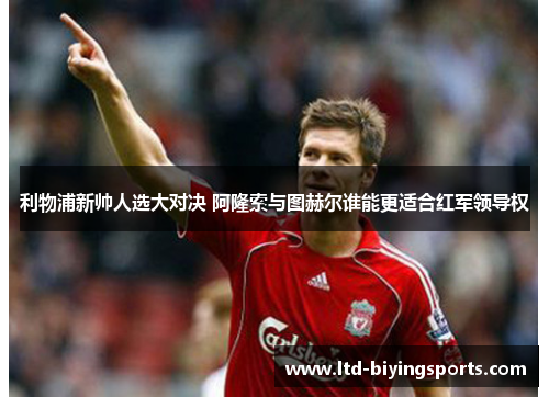利物浦新帅人选大对决 阿隆索与图赫尔谁能更适合红军领导权