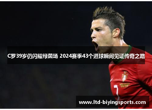 C罗39岁仍闪耀绿茵场 2024赛季43个进球瞬间见证传奇之路