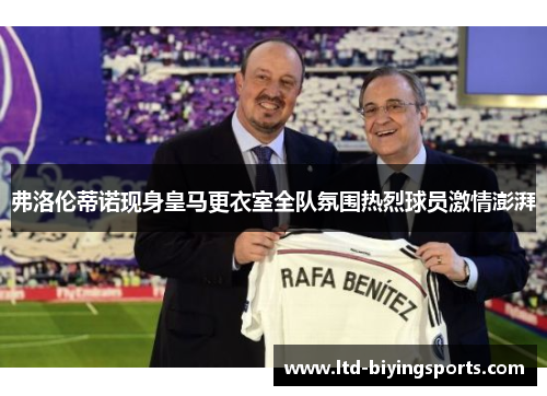 弗洛伦蒂诺现身皇马更衣室全队氛围热烈球员激情澎湃