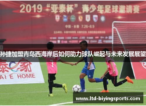 孙捷加盟青岛西海岸后如何助力球队崛起与未来发展展望