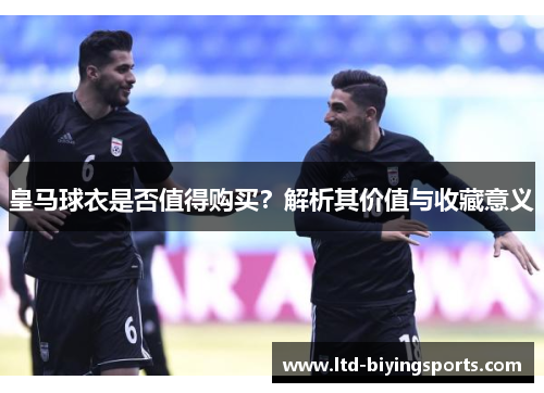 皇马球衣是否值得购买？解析其价值与收藏意义