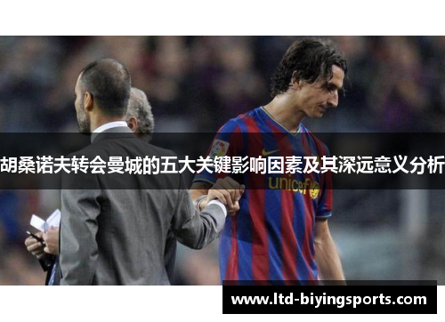 胡桑诺夫转会曼城的五大关键影响因素及其深远意义分析