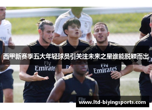 西甲新赛季五大年轻球员引关注未来之星谁能脱颖而出