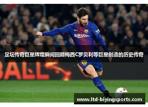 足坛传奇巨星辉煌瞬间回顾梅西C罗贝利等巨星创造的历史传奇
